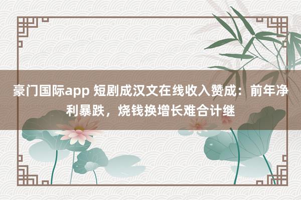豪门国际app 短剧成汉文在线收入赞成：前年净利暴跌，烧钱换增长难合计继