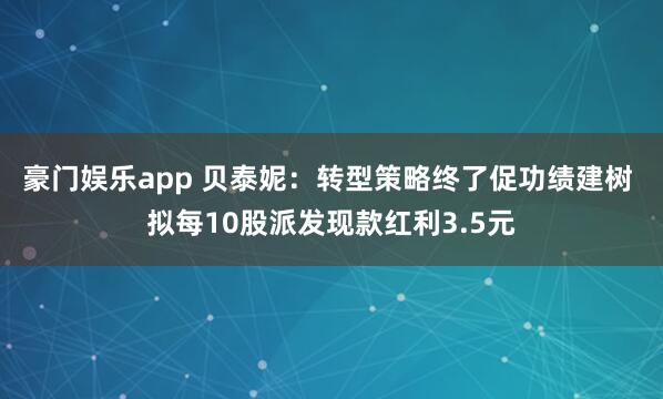 豪门娱乐app 贝泰妮：转型策略终了促功绩建树 拟每10股派发现款红利3.5元