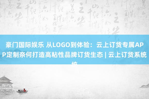 豪门国际娱乐 从LOGO到体验：云上订货专属APP定制奈何打造高粘性品牌订货生态 | 云上订货系统