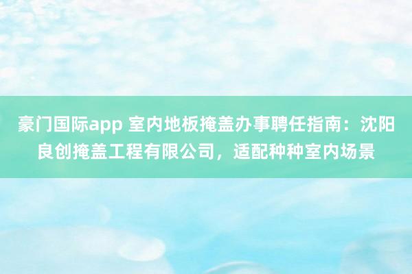 豪门国际app 室内地板掩盖办事聘任指南：沈阳良创掩盖工程有限公司，适配种种室内场景