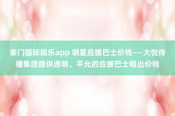 豪门国际娱乐app 明星应援巴士价钱——大悦传播集团提供透明、平允的应援巴士租出价钱