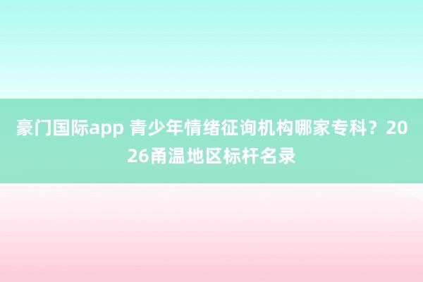 豪门国际app 青少年情绪征询机构哪家专科？2026甬温地区标杆名录