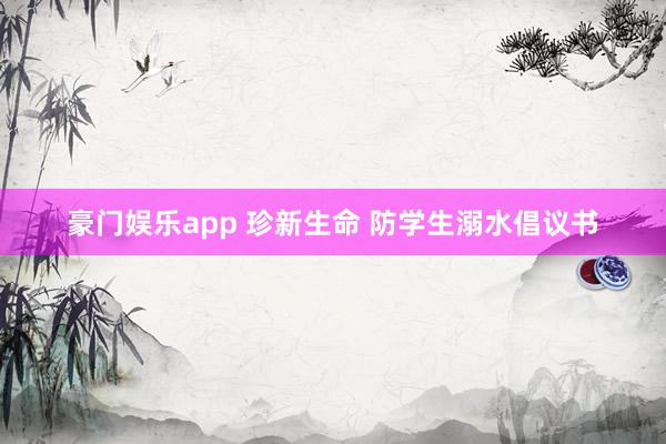 豪门娱乐app 珍新生命 防学生溺水倡议书