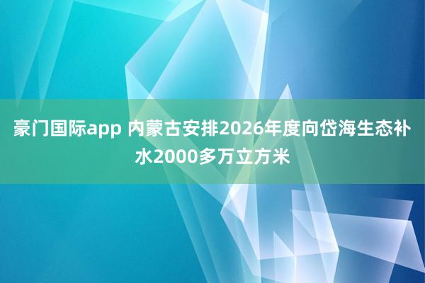 豪门国际app 内蒙古安排2026年度向岱海生态补水2000多万立方米