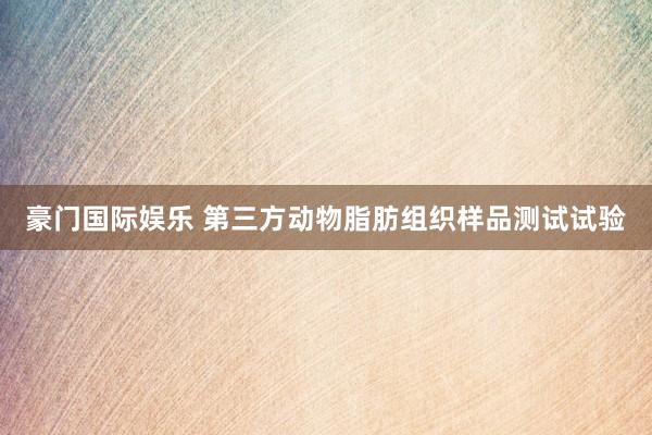 豪门国际娱乐 第三方动物脂肪组织样品测试试验