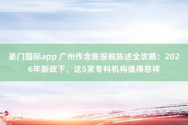 豪门国际app 广州作念账报税陈述全攻略：2026年新政下，这5家专科机构值得慈祥
