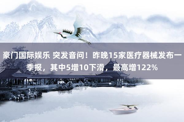 豪门国际娱乐 突发音问！昨晚15家医疗器械发布一季报，其中5增10下滑，最高增122%