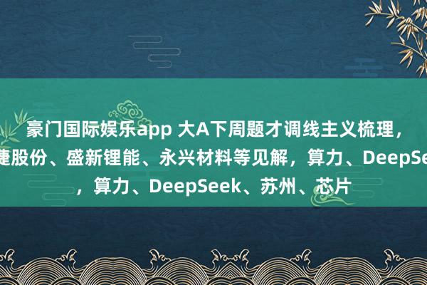 豪门国际娱乐app 大A下周题才调线主义梳理，电板首板聚焦融捷股份、盛新锂能、永兴材料等见解，算力、DeepSeek、苏州、芯片