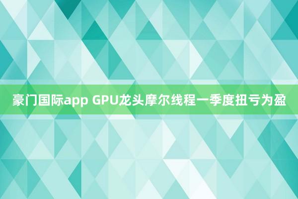 豪门国际app GPU龙头摩尔线程一季度扭亏为盈