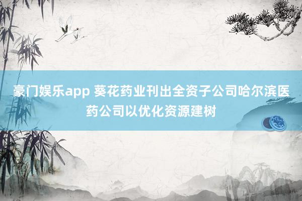 豪门娱乐app 葵花药业刊出全资子公司哈尔滨医药公司以优化资源建树