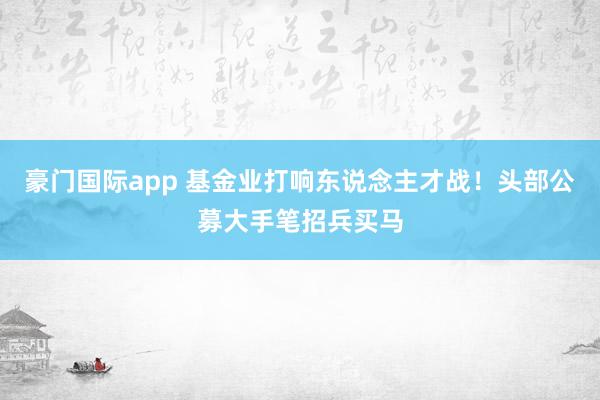 豪门国际app 基金业打响东说念主才战！头部公募大手笔招兵买马