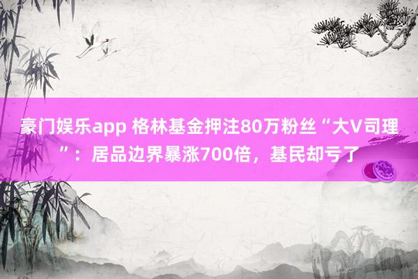 豪门娱乐app 格林基金押注80万粉丝“大V司理”：居品边界暴涨700倍，基民却亏了