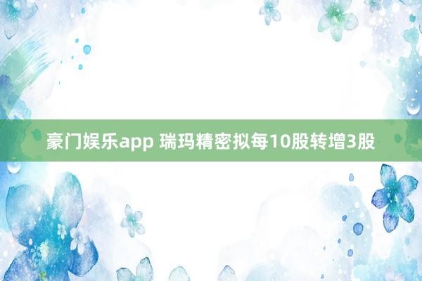 豪门娱乐app 瑞玛精密拟每10股转增3股