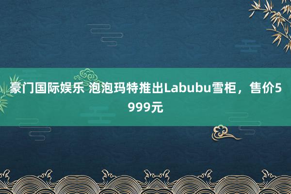 豪门国际娱乐 泡泡玛特推出Labubu雪柜，售价5999元