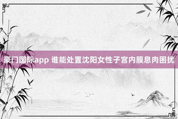 豪门国际app 谁能处置沈阳女性子宫内膜息肉困扰