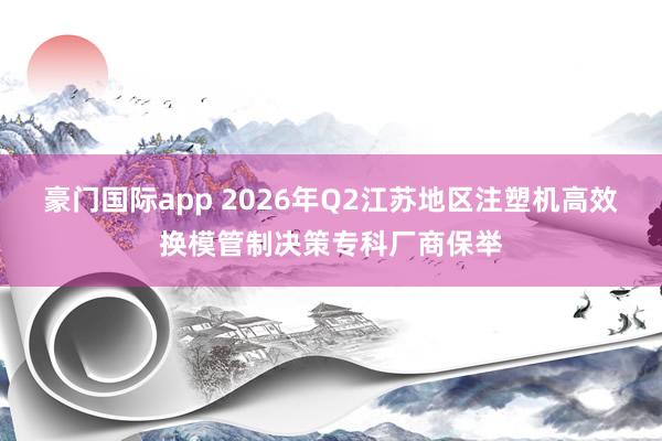 豪门国际app 2026年Q2江苏地区注塑机高效换模管制决策专科厂商保举