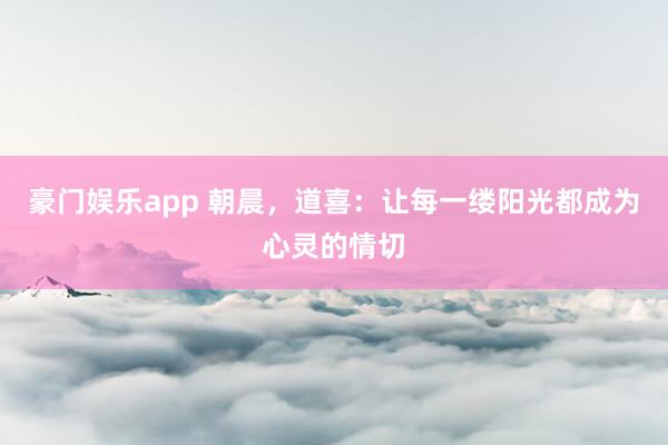 豪门娱乐app 朝晨，道喜：让每一缕阳光都成为心灵的情切