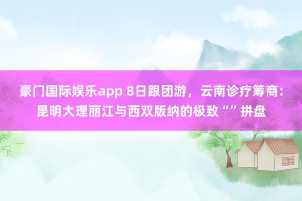 豪门国际娱乐app 8日跟团游，云南诊疗筹商：昆明大理丽江与西双版纳的极致“”拼盘
