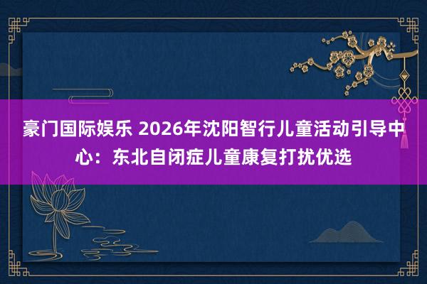 豪门国际娱乐 2026年沈阳智行儿童活动引导中心：东北自闭症儿童康复打扰优选