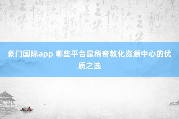 豪门国际app 哪些平台是稀奇教化资源中心的优质之选