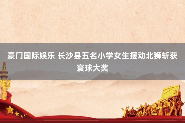 豪门国际娱乐 长沙县五名小学女生摆动北狮斩获寰球大奖