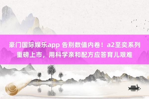 豪门国际娱乐app 告别数值内卷！a2至奕系列重磅上市，用科学亲和配方应答育儿艰难