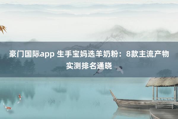 豪门国际app 生手宝妈选羊奶粉：8款主流产物实测排名通晓