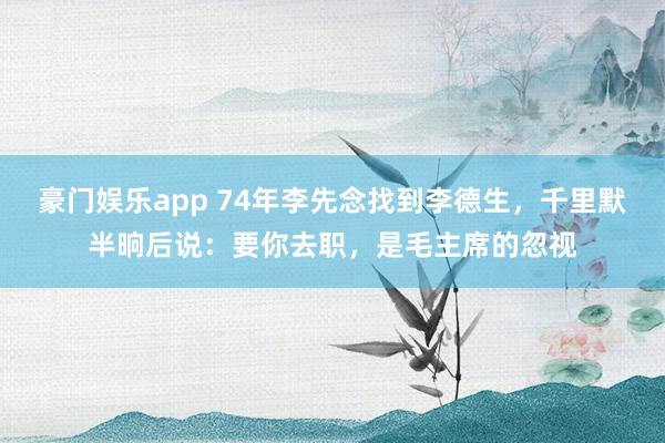 豪门娱乐app 74年李先念找到李德生，千里默半晌后说：要你去职，是毛主席的忽视