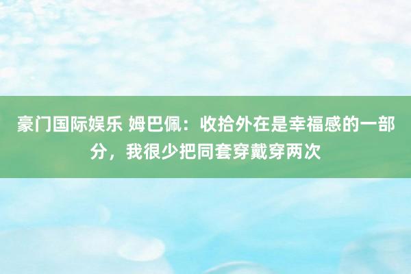 豪门国际娱乐 姆巴佩：收拾外在是幸福感的一部分，我很少把同套穿戴穿两次