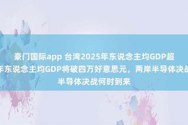 豪门国际app 台湾2025年东说念主均GDP超日韩，本年东说念主均GDP将破四万好意思元，两岸半导体决战何时到来