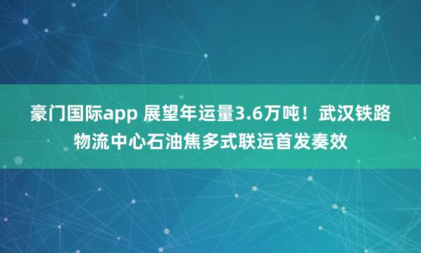 豪门国际app 展望年运量3.6万吨！武汉铁路物流中心石油焦多式联运首发奏效
