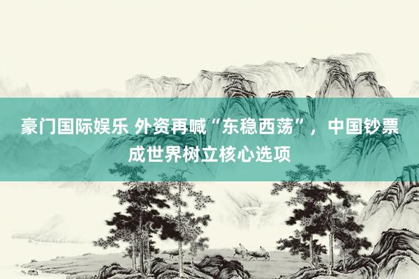 豪门国际娱乐 外资再喊“东稳西荡”，中国钞票成世界树立核心选项