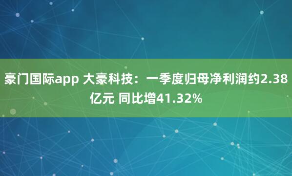 豪门国际app 大豪科技：一季度归母净利润约2.38亿元 同比增41.32%