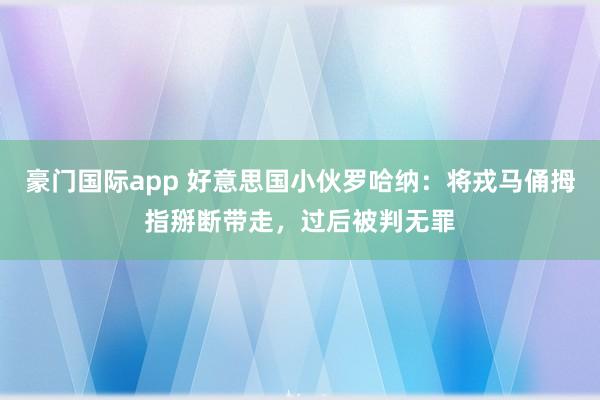 豪门国际app 好意思国小伙罗哈纳：将戎马俑拇指掰断带走，过后被判无罪