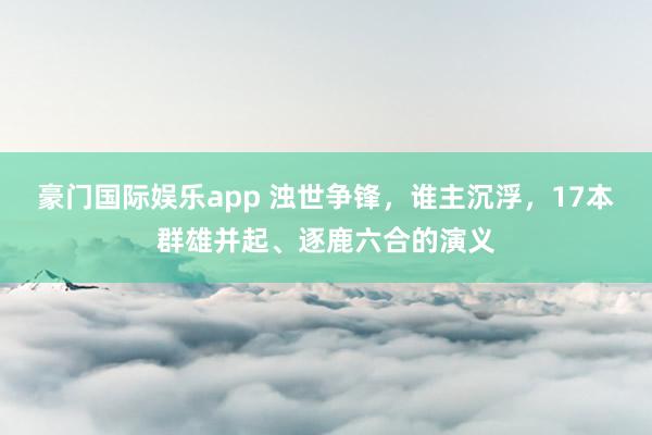 豪门国际娱乐app 浊世争锋，谁主沉浮，17本群雄并起、逐鹿六合的演义