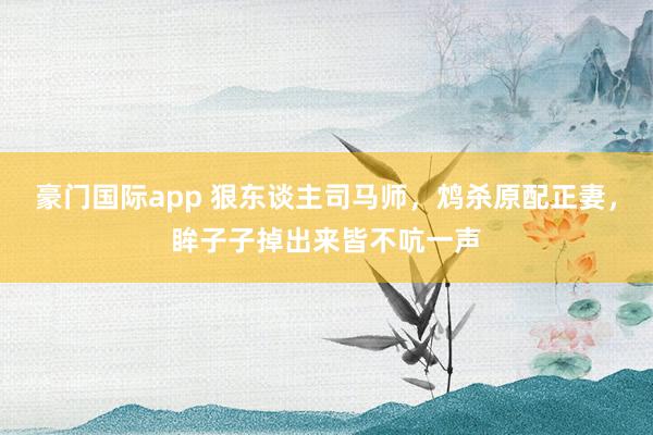 豪门国际app 狠东谈主司马师，鸩杀原配正妻，眸子子掉出来皆不吭一声