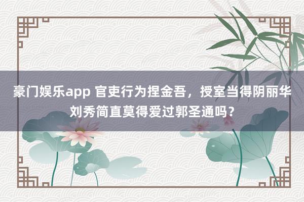 豪门娱乐app 官吏行为捏金吾，授室当得阴丽华刘秀简直莫得爱过郭圣通吗？