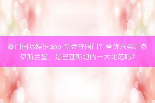 豪门国际娱乐app 皇帝守国门？舍优求劣迁齐伊斯兰堡，是巴基斯坦的一大北笔吗？