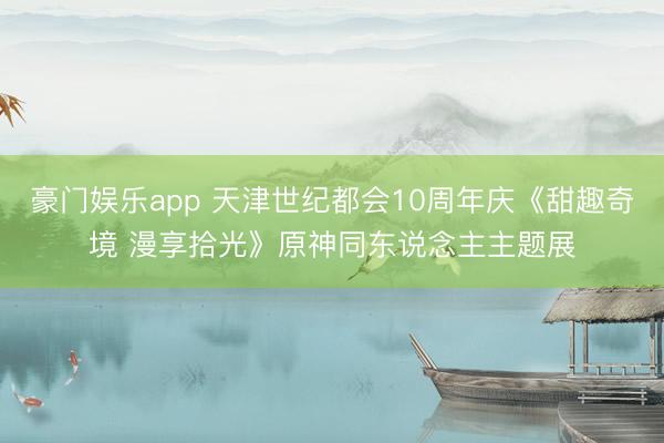 豪门娱乐app 天津世纪都会10周年庆《甜趣奇境 漫享拾光》原神同东说念主主题展
