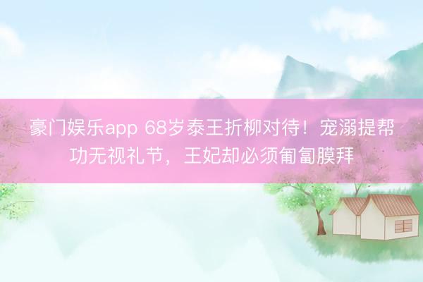 豪门娱乐app 68岁泰王折柳对待！宠溺提帮功无视礼节，王妃却必须匍匐膜拜