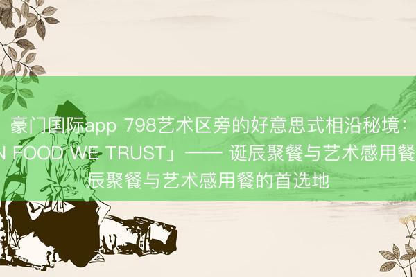 豪门国际app 798艺术区旁的好意思式相沿秘境：「海后 IN FOOD WE TRUST」—— 诞辰聚餐与艺术感用餐的首选地
