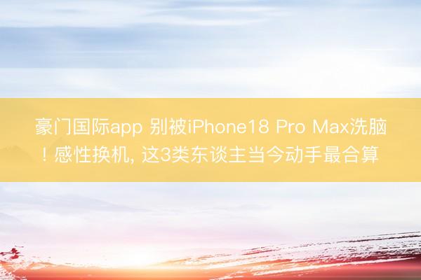 豪门国际app 别被iPhone18 Pro Max洗脑! 感性换机, 这3类东谈主当今动手最合算