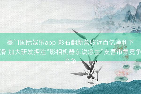 豪门国际娱乐app 影石翻新营收近百亿净利下滑 加大研发押注“影相机器东说念主”支吾市集竞争