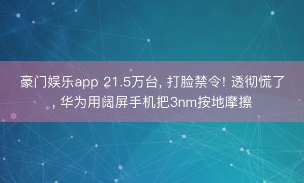 豪门娱乐app 21.5万台， 打脸禁令! 透彻慌了， 华为用阔屏手机把3nm按地摩擦