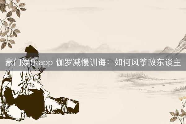 豪门娱乐app 伽罗减慢训诲：如何风筝敌东谈主