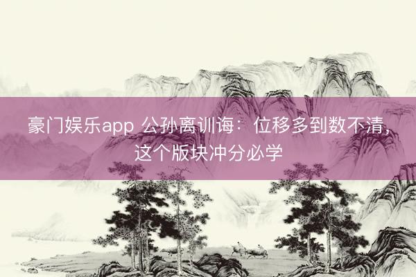 豪门娱乐app 公孙离训诲：位移多到数不清，这个版块冲分必学