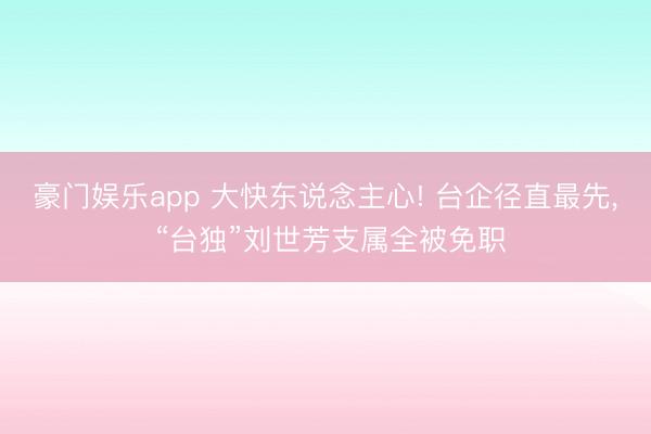 豪门娱乐app 大快东说念主心! 台企径直最先， “台独”刘世芳支属全被免职