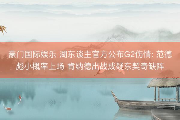 豪门国际娱乐 湖东谈主官方公布G2伤情: 范德彪小概率上场 肯纳德出战成疑东契奇缺阵