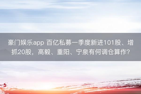 豪门娱乐app 百亿私募一季度新进101股、增抓20股，高毅、重阳、宁泉有何调仓算作？