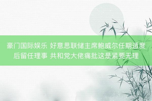 豪门国际娱乐 好意思联储主席鲍威尔任期适度后留任理事 共和党大佬痛批这是紧要无理